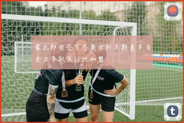 蒙扎即将签下齐奥尔科夫斯基罗马全力争取莫拉托加盟