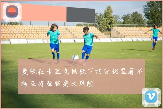 曼联在卡里克执教下的变化显著不转正将面临更大风险