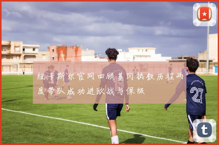 纽卡斯尔官网回顾基冈执教历程两度带队成功进欧战与保级