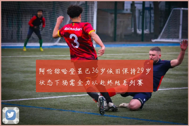 阿伦称哈登虽已36岁依旧保持29岁状态下场需全力以赴终结系列赛