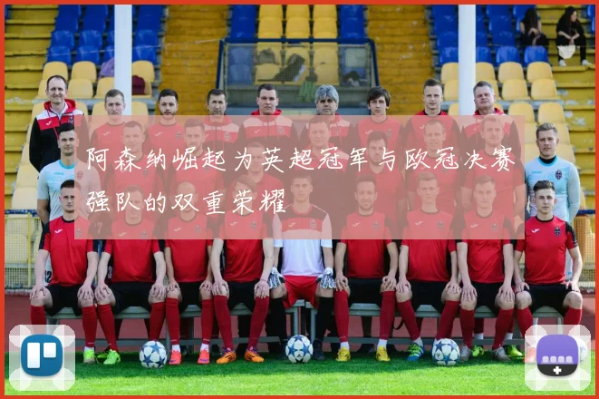 阿森纳崛起为英超冠军与欧冠决赛强队的双重荣耀