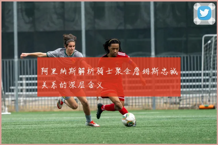 阿里纳斯解析骑士聚会詹姆斯忠诚关系的深层含义