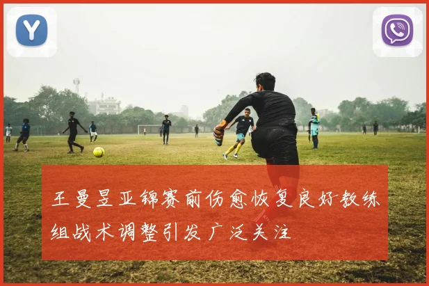 王曼昱亚锦赛前伤愈恢复良好教练组战术调整引发广泛关注