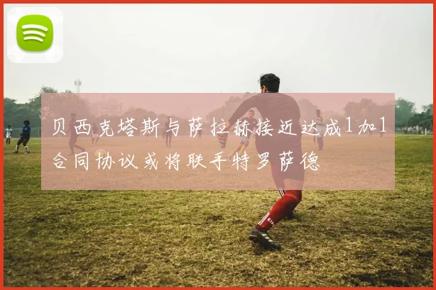 贝西克塔斯与萨拉赫接近达成1加1合同协议或将联手特罗萨德
