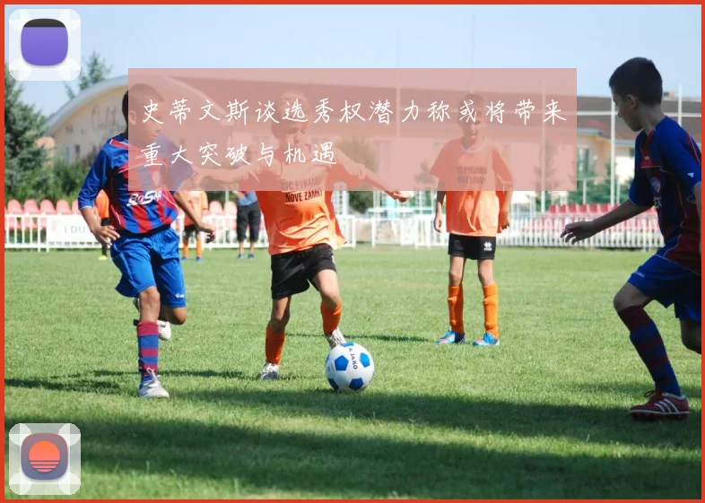 史蒂文斯谈选秀权潜力称或将带来重大突破与机遇