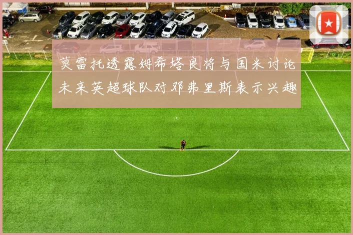 莫雷托透露姆希塔良将与国米讨论未来英超球队对邓弗里斯表示兴趣