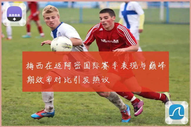 梅西在迈阿密国际赛季表现与巅峰期效率对比引发热议