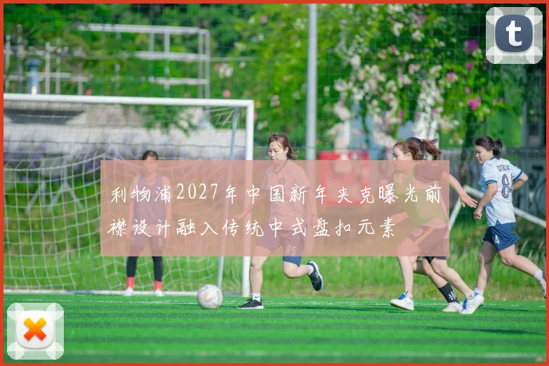 利物浦2027年中国新年夹克曝光前襟设计融入传统中式盘扣元素