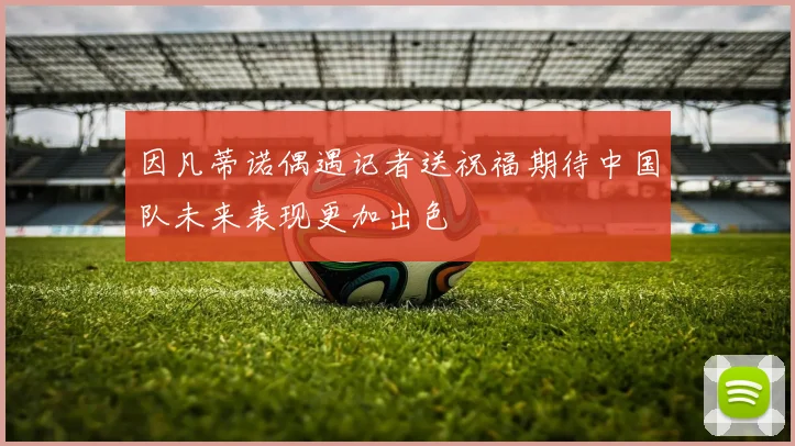 因凡蒂诺偶遇记者送祝福期待中国队未来表现更加出色