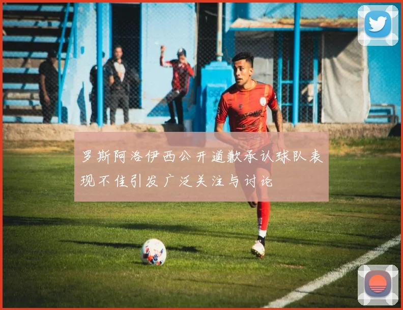 罗斯阿洛伊西公开道歉承认球队表现不佳引发广泛关注与讨论