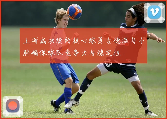 上海成功续约核心球员古德温与小胖确保球队竞争力与稳定性