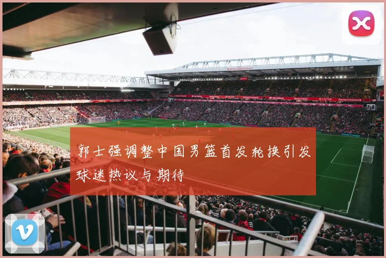 郭士强调整中国男篮首发轮换引发球迷热议与期待