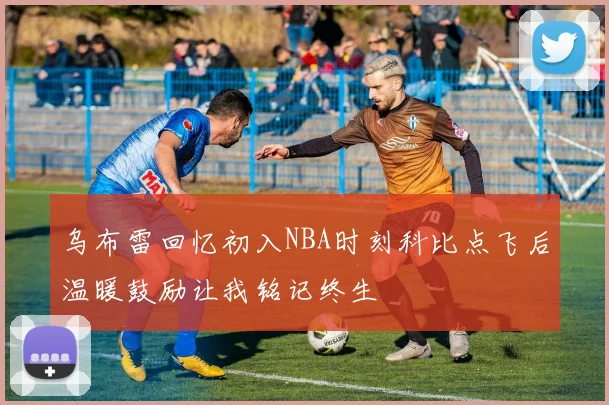 乌布雷回忆初入NBA时刻科比点飞后温暖鼓励让我铭记终生